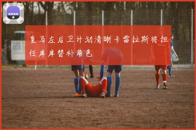 皇马左后卫计划清晰卡雷拉斯将担任库库替补角色