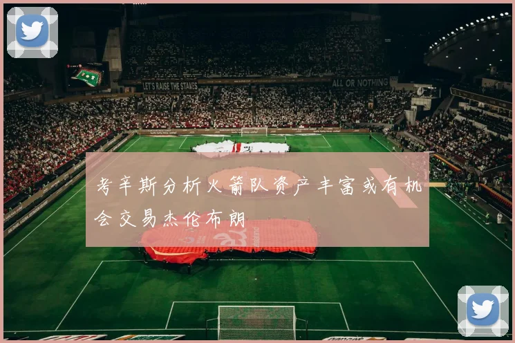 考辛斯分析火箭队资产丰富或有机会交易杰伦布朗