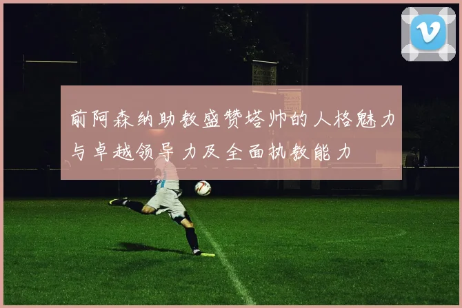 前阿森纳助教盛赞塔帅的人格魅力与卓越领导力及全面执教能力
