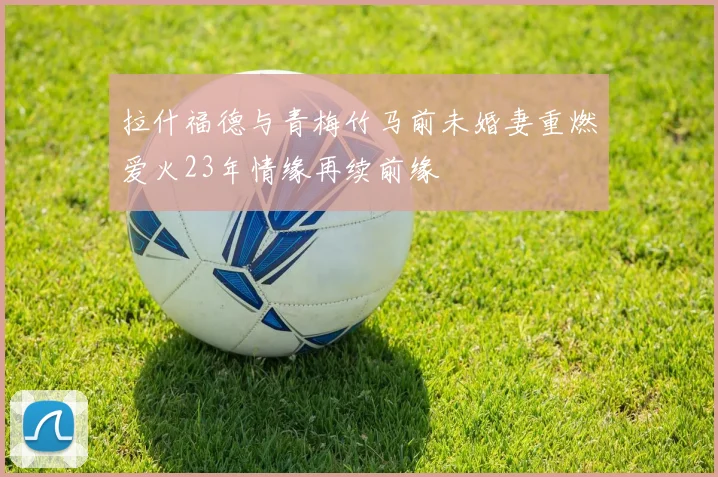 拉什福德与青梅竹马前未婚妻重燃爱火23年情缘再续前缘