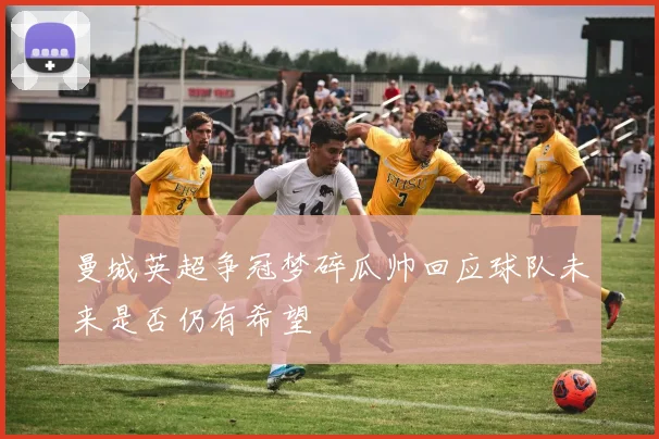曼城英超争冠梦碎瓜帅回应球队未来是否仍有希望
