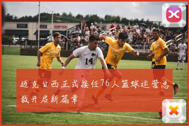 迈克甘西正式接任76人篮球运营总裁开启新篇章
