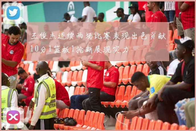 王俊杰连续两场比赛表现出色贡献10分1篮板1抢断展现实力