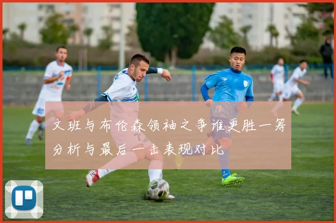 文班与布伦森领袖之争谁更胜一筹分析与最后一击表现对比