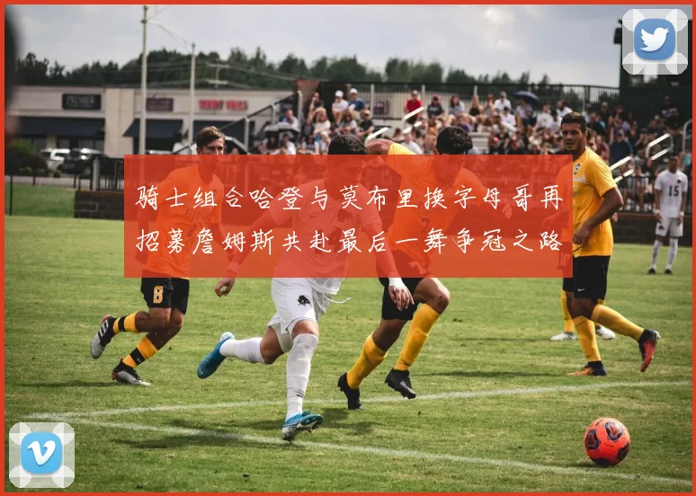 骑士组合哈登与莫布里换字母哥再招募詹姆斯共赴最后一舞争冠之路