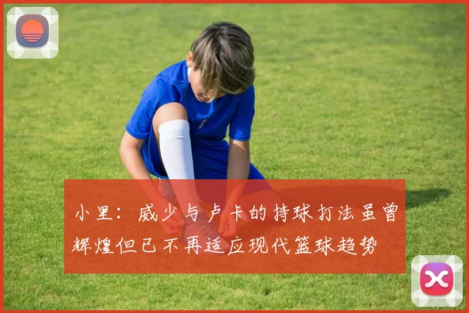 小里：威少与卢卡的持球打法虽曾辉煌但已不再适应现代篮球趋势