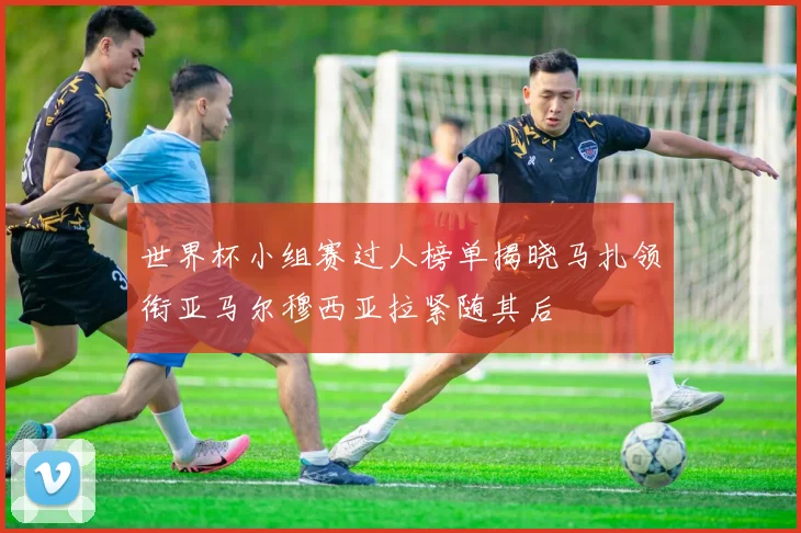 世界杯小组赛过人榜单揭晓马扎领衔亚马尔穆西亚拉紧随其后
