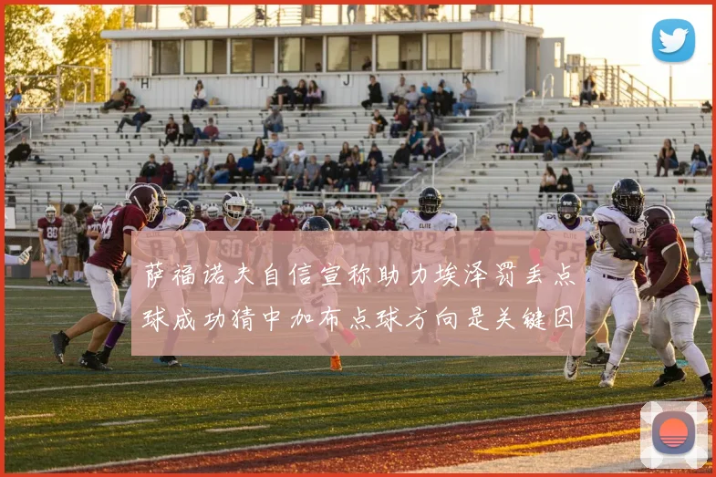 萨福诺夫自信宣称助力埃泽罚丢点球成功猜中加布点球方向是关键因素