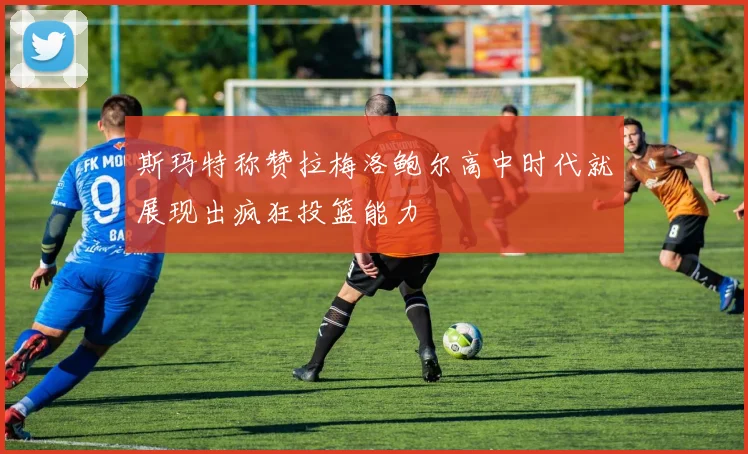 斯玛特称赞拉梅洛鲍尔高中时代就展现出疯狂投篮能力