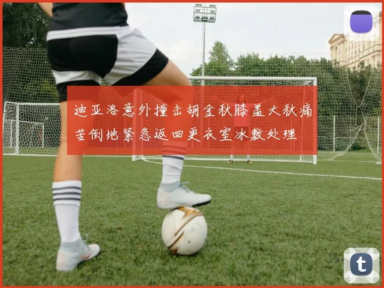 迪亚洛意外撞击胡金秋膝盖大秋痛苦倒地紧急返回更衣室冰敷处理
